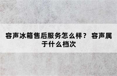 容声冰箱售后服务怎么样？ 容声属于什么档次